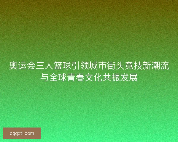 奥运会三人篮球引领城市街头竞技新潮流与全球青春文化共振发展